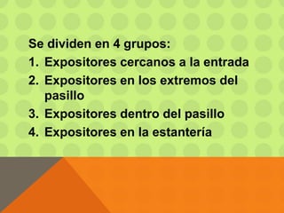 Se dividen en 4 grupos:
1. Expositores cercanos a la entrada
2. Expositores en los extremos del
pasillo
3. Expositores dentro del pasillo
4. Expositores en la estantería
 