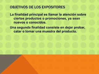 OBJETIVOS DE LOS EXPOSITORES
La finalidad principal es llamar la atención sobre
ciertos productos o promociones, ya sean
nuevos o conocidos.
Una segunda finalidad consiste en dejar probar,
catar o tomar una muestra del producto.
 