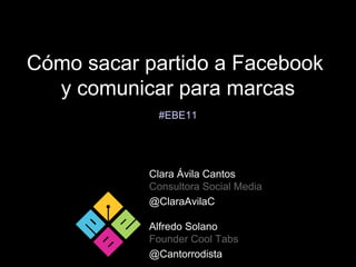 Cómo sacar partido a Facebook
  y comunicar para marcas
            #EBE11




           Clara Ávila Cantos
           Consultora Social Media
           @ClaraAvilaC

           Alfredo Solano
           Founder Cool Tabs
           @Cantorrodista
 