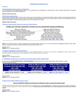 PROMOCIONES MARZO 2012
POSPAGO

1-Promoción planes más por menos 1 y 2, ahora son 4.
En la contratación de un plan tarifario Más por Menos 1 y 2 en cualquiera de sus modalidades*, el cliente obtiene en total 4 números Telcel locales ó nacionales
para hacer llamadas ó enviar SMS ilimitadamente.

Vigencia: Hasta nuevo aviso.

2- Roll Over en planes tarifarios
Ofrece a todos los usuarios nuevos y activos, que los minutos que no haya utilizado en su periodo de facturación actual, los utilice durante el siguiente periodo de
facturación para realizar llamadas a números Telcel. Costo: $39.34 excepto para Planes Sin fin Local I, Más por Menos I, Plan Virus, Plan Adicional, Plan Con
Todo y Plan Doméstico I. El costo para estos planes es de $19.16. Precios con IVA incluido.

Vigencia: Hasta nuevo aviso.

3- Doble de minutos durante 3 meses en los siguientes planes tarifarios




Aplica en los meses 2, 4 y 6, al contratar cualquiera de estos planes tarifarios. (Firmando a 18 ó 24 meses forzosos), no aplica para planes mixtos, planes
consumo controlado, planes Iphone, planes versión Iphone, planes Más por Menos Plus.

Circular 161/12
Vigencia: 01 al 31 de Marzo del 2012.

4 - Promoción 300 SMS grátis en Planes Tarifarios.
Al contratar un plan tarifario a partir de más por menos 1-10 en adelante (firmando a 18, 24 meses ó en plan libre, no aplica para planes mixtos ni planes
consumo controlado, La vigencia de uso de los SMS es de 30 días a partir de la fecha de activación.

Circular 162/|12
Vigencia: 01 al 31 de Marzo del 2012.

5 - PROMOCION PLANES TELCEL CON DOBLE DE MINUTOS, DOBLE DE SMS Y DOBLE DE MB

En Renovaciones, ACTIVACIONES NUEVAS y PORTABILIDADES, cliente tendrá doble de minutos, doble de MB y doble de SMS por 3 meses.
Aplica de la siguiente manera:




Circular 167/12
Vigencia: 01 al 31 de Marzo del 2012.


6 - Mes de renta GRATIS y $300 descuento en equipo.

                        Mes de renta GRATIS y $300 pesos de descuento en la diferencia a pagar en equipo para Clientes Iusacell

*Segundo mes de Renta sin costo. *Aplica para contrataciones con plazo forzoso * Sin Rentas adelantadas ni Deposito (solo presentar los últimos 3 estados de
cuenta al corriente y pagados) *En la factura debe llevar la leyenda “Se aplica descuento de $300 pesos en el costo del equipo por promoción para clientes
Iusacell

CIR GCO 164/12
Vigencia: 01 al 31 de Marzo del 2012.
 