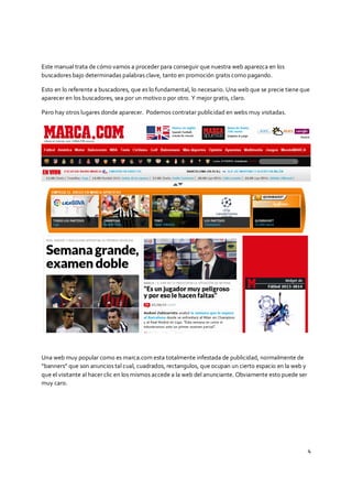 4
Este manual trata de cómo vamos a proceder para conseguir que nuestra web aparezca en los
buscadores bajo determinadas palabras clave, tanto en promoción gratis como pagando.
Esto en lo referente a buscadores, que es lo fundamental, lo necesario. Una web que se precie tiene que
aparecer en los buscadores, sea por un motivo o por otro. Y mejor gratis, claro.
Pero hay otros lugares donde aparecer. Podemos contratar publicidad en webs muy visitadas.
Una web muy popular como es marca.com esta totalmente infestada de publicidad, normalmente de
“banners” que son anuncios tal cual, cuadrados, rectangulos, que ocupan un cierto espacio en la web y
que el visitante al hacer clic en los mismos accede a la web del anunciante. Obviamente esto puede ser
muy caro.
 
