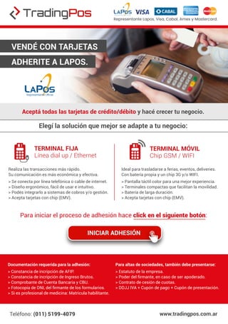 Aceptá todas las tarjetas de crédito/débito y hacé crecer tu negocio.
VENDÉ CON TARJETAS
ADHERITE A LAPOS.
Elegí la solución que mejor se adapte a tu negocio:
Teléfono: (011) 5199-4079 www.tradingpos.com.ar
Representante Lapos, Visa, Cabal, Amex y Mastercard.
TERMINAL FIJA
Línea dial up / Ethernet
TERMINAL MÓVIL
Chip GSM / WIFI
INICIAR ADHESIÓN
Para iniciar el proceso de adhesión hace click en el siguiente botón:
Realiza las transacciones más rápido.
Su comunicación es más económica y efectiva.
> Se conecta por línea telefónica o cable de internet.
> Diseño ergonómico, fácil de usar e intuitivo.
> Podés integrarlo a sistemas de cobros y/o gestión.
> Acepta tarjetas con chip (EMV).
Ideal para trasladarse a ferias, eventos, deliveries.
Con batería propia y un chip 3G y/o WIFI.
> Pantalla táctil color para una mejor experiencia.
> Terminales compactas que facilitan la movilidad.
> Batería de larga duración.
> Acepta tarjetas con chip (EMV).
Documentación requerida para la adhesión:
> Constancia de incripción de AFIP.
> Constancia de incripción de Ingreso Brutos.
> Comprobante de Cuenta Bancaria y CBU.
> Fotocopia de DNI, del ﬁrmante de los formularios.
> Si es profesional de medicina: Matricula habilitante.
Para altas de sociedades, también debe presentarse:
> Estatuto de la empresa.
> Poder del ﬁrmante, en caso de ser apoderado.
> Contrato de cesión de cuotas.
> DDJJ IVA + Cupón de pago + Cupón de presentación.
 