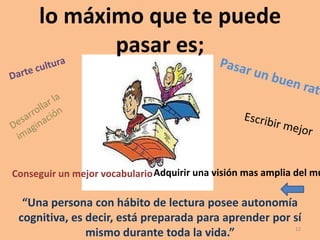 lo máximo que te puede
            pasar es;




Conseguir un mejor vocabulario Adquirir una visión mas amplia del mu

  “Una persona con hábito de lectura posee autonomía
 cognitiva, es decir, está preparada para aprender por sí
                                                       12
               mismo durante toda la vida.”
 