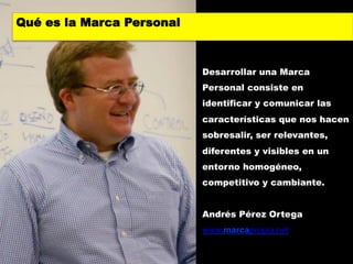Qué es la Marca Personal



                           Desarrollar una Marca
                           Personal consiste en
                           identificar y comunicar las
                           características que nos hacen
                           sobresalir, ser relevantes,
                           diferentes y visibles en un
                           entorno homogéneo,
                           competitivo y cambiante.


                           Andrés Pérez Ortega
                           www.marcapropia.net
 