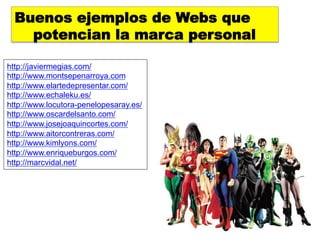 Buenos ejemplos de Webs que
    potencian la marca personal

http://javiermegias.com/
http://www.montsepenarroya.com
http://www.elartedepresentar.com/
http://www.echaleku.es/
http://www.locutora-penelopesaray.es/
http://www.oscardelsanto.com/
http://www.josejoaquincortes.com/
http://www.aitorcontreras.com/
http://www.kimlyons.com/
http://www.enriqueburgos.com/
http://marcvidal.net/
 