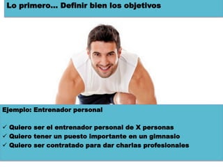 Lo primero… Definir bien los objetivos




Ejemplo: Entrenador personal

ü  Quiero ser el entrenador personal de X personas
ü  Quiero tener un puesto importante en un gimnasio
ü  Quiero ser contratado para dar charlas profesionales
 