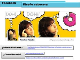 Facebook
                     Diseño cabecera




¿Dónde inspirarse?       hOp://bloglanders.com/2012/04/09/47-­‐portadas-­‐de-­‐facebook-­‐interesantes-­‐para-­‐
                         tomar-­‐ideas/	
  	
  


                      hOp://Wmelinecoverbanner.com	
  	
  
 ¿Cómo Hacerlo?
                      hOp://www.ciudadano2cero.com/portada-­‐biograﬁa-­‐facebook-­‐tutorial	
  	
  
 