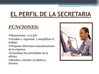 EL PERFIL DE LA SECRETARIA

FUNCIONES:
Representar a su jefe
Ayudar a organizar y simplificar el
trabajo
Preparar diferentes comunicaciones
de la empresa
Coordinar las actividades de la
oficina
Recibir y atender al público y
clientes
 