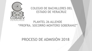 COLEGIO DE BACHILLERES DEL
ESTADO DE VERACRUZ
PLANTEL 26 ALLENDE
“PROFRA. SOCORRO MONTERO SOBERANIZ”
PROCESO DE ADMISIÓN 2018
 