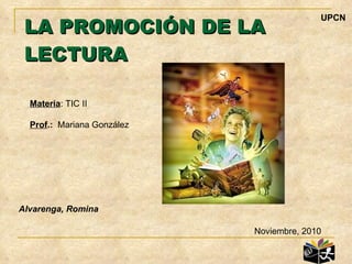 LA PROMOCIÓN DE LA LECTURA Noviembre, 2010 Alvarenga, Romina Materia : TIC II Prof .:   Mariana González UPCN 