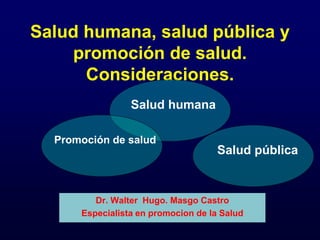 Salud humana, salud pública y
promoción de salud.
Consideraciones.
Dr. Walter Hugo. Masgo Castro
Especialista en promocion de la Salud
Salud humana
Salud pública
Promoción de salud
 