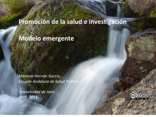 
	
  
Promoción	
  de	
  la	
  salud	
  e	
  inves1gación	
  
	
  
Modelo	
  emergente	
  
	
  
	
  
	
  
	
  	
  
Mariano	
  Hernán	
  García.	
  	
  
Escuela	
  Andaluza	
  de	
  Salud	
  Pública.	
  	
  
	
  
	
  Universidad	
  de	
  Jaén	
  
Abril	
  	
  2013.	
  

	
     	
  
 