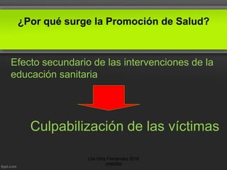 ¿Por qué surge la Promoción de Salud?
Efecto secundario de las intervenciones de la
educación sanitaria
Culpabilización de las víctimas
Lita Ortiz Fernández 2016
UNMSM
 