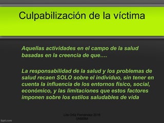Culpabilización de la víctima
Aquellas actividades en el campo de la salud
basadas en la creencia de que….
La responsabilidad de la salud y los problemas de
salud recaen SOLO sobre el individuo, sin tener en
cuenta la influencia de los entornos físico, social,
económico, y las limitaciones que estos factores
imponen sobre los estilos saludables de vida
Lita Ortiz Fernández 2016
UNMSM
 