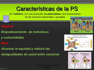 Características de la PS
Objetivo
Empoderamiento de individuos
y comunidades
Meta
Alcanzar la equidad y reducir las
desigualdades de salud entre naciones
Es Holístico; con una actuación no paternalista, sino favorecedora
de las opciones personales y grupales:
Lita Ortiz Fernández 2016
UNMSM
 