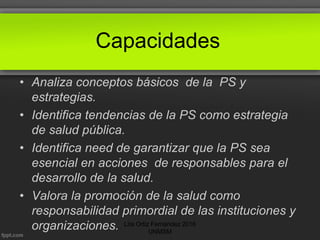 Capacidades
• Analiza conceptos básicos de la PS y
estrategias.
• Identifica tendencias de la PS como estrategia
de salud pública.
• Identifica need de garantizar que la PS sea
esencial en acciones de responsables para el
desarrollo de la salud.
• Valora la promoción de la salud como
responsabilidad primordial de las instituciones y
organizaciones. Lita Ortiz Fernández 2016
UNMSM
 