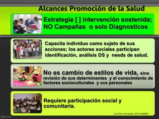 Alcances Promoción de la Salud
Estrategia [ ] intervención sostenida;
NO Campañas o solo Diagnosticos
No es cambio de estilos de vida, sino
revisión de sus determinantes y el conocimiento de
factores socioculturales y ccs personales.
Requiere participación social y
comunitaria.
Capacita individuo como sujeto de sus
acciones; los actores sociales participan
identificación, análisis DS y needs de salud.
Lita Ortiz Fernández 2016 UNMSM
 