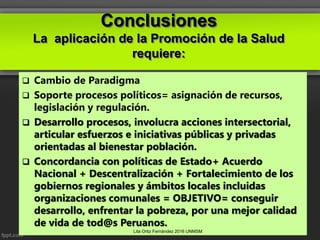 Conclusiones
La aplicación de la Promoción de la Salud
requiere:
 Cambio de Paradigma
 Soporte procesos políticos= asignación de recursos,
legislación y regulación.
 Desarrollo procesos, involucra acciones intersectorial,
articular esfuerzos e iniciativas públicas y privadas
orientadas al bienestar población.
 Concordancia con políticas de Estado+ Acuerdo
Nacional + Descentralización + Fortalecimiento de los
gobiernos regionales y ámbitos locales incluidas
organizaciones comunales = OBJETIVO= conseguir
desarrollo, enfrentar la pobreza, por una mejor calidad
de vida de tod@s Peruanos.
Lita Ortiz Fernández 2016 UNMSM
 