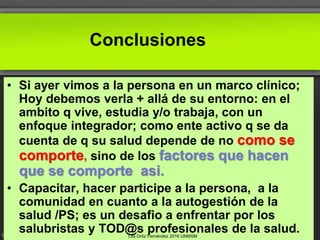 Conclusiones
• Si ayer vimos a la persona en un marco clínico;
Hoy debemos verla + allá de su entorno: en el
ambito q vive, estudia y/o trabaja, con un
enfoque integrador; como ente activo q se da
cuenta de q su salud depende de no como se
comporte, sino de los factores que hacen
que se comporte asi.
• Capacitar, hacer participe a la persona, a la
comunidad en cuanto a la autogestión de la
salud /PS; es un desafio a enfrentar por los
salubristas y TOD@s profesionales de la salud.Lita Ortiz Fernández 2016 UNMSM
 