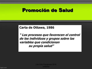 Promoción de Salud
Carta de Ottawa, 1986
“ Los procesos que favorecen el control
de los individuos y grupos sobre las
variables que condicionan
su propia salud”
Lita Ortiz Fernández 2016
UNMSM
 