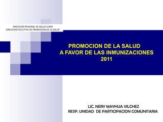 PROMOCION DE LA SALUD
A FAVOR DE LAS INMUNIZACIONES
2011
LIC. NERY MAYHUA VILCHEZ
RESP. UNIDAD DE PARTICIPACION COMUNITARIA
DIRECCION REGIONAL DE SALUD JUNIN
DIRECCION EJECUTIVA DE PROMOCION DE LA SALUD
 