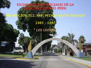 ESCUELA DE SUB OFICIALES DE LA
         FUERZA AEREA DEL PERU

PROMOCION TC2. FAP. PEDRO MATTA TASAYCO

              1985 – 1987

             “ LOS LEONES”
 