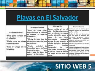 Playas en El Salvador
                                                          Motivación:                   Recomendaciones:
                           Oferta presentada:
                                                  Como turista al ver el Interactuar con los clientes para
   Palabras claves:          Presentación de los sitios
                      °Renta de casas, villas,
                      apartamentos y ranchos
                      de playa en Las Playas de
                                                  sitio lavidaesplaya.com, que han tenido. las experiencias
                                                                              que
                                                                                  estos cuenten

                                                  por su diseño no causa Diseñar el sitio web de manera
°Olas para surfear en El Salvador.                mucha atención, pero a que este llame la atención del
                                                  pesar de eso tiene internauta, agregando colores
el salvador.         °Oferta de todo tipo de      información      necesaria mas llamativos interacción con
                                                                              imágenes con mas
                                                                                                   e insertando

°Mejor casa de playa alojamiento para turistas    acerca de sus servicios y el visitante de la pagina.
en El Salvador.      extranjeros.                                1. PUNTA ROCA
                                                  oferta turística, porque Actualizar el contenido con mucha
                                                  tienen         2. muchas frecuencia. SUR CAMPS
                                                                      EL SALVADOR
°Casa de playa en El °Amplia variedad de          fotografías     de      los Colocar mas palabras claves en los
                     hospedaje para surfistas                    3. FESASURF de búsqueda con temas
Salvador.            internacionales,    que      diferentes hospedajes, y motores
                        cubre todo los tipos de                  4. opción relacionados al surfPlayas surfing
                                                  el turista tiene la VACACIONES EL SALVADOR El
                                                                              en El Salvador,
                                                                                                    como:
                                                                                                          en
                        gustos y preferencias.    de elegir el que masVIDA ES PLAYA en las playas
                                                                 5. LA     le Salvador, hospedaje
                                                  guste.                      de El Salvador, etc.




                                                             SITIO WEB 5
 