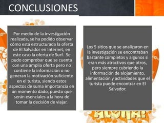 CONCLUSIONES

   Por medio de la investigación
 realizada, se ha podido observar
cómo está estructurada la oferta
                                      Los 5 sitios que se analizaron en
   de El Salvador en Internet, en
                                      la investigación se encontraban
   este caso la oferta de Surf. Se
                                      bastante completos y algunos si
  pudo comprobar que se cuenta
                                       eran más atractivos que otros,
  con una amplia oferta pero no
                                          pero siempre cubriendo la
   contiene la información o no
                                         información de alojamiento,
generan la motivación suficiente
                                     alimentación y actividades que el
     en el turista, siendo estos
                                        turista puede encontrar en El
aspectos de suma importancia en
                                                   Salvador.
  un momento dado, puesto que
   serán esenciales a la hora de
    tomar la decisión de viajar.
 