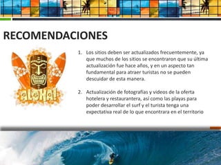 RECOMENDACIONES
          1. Los sitios deben ser actualizados frecuentemente, ya
             que muchos de los sitios se encontraron que su última
             actualización fue hace años, y en un aspecto tan
             fundamental para atraer turistas no se pueden
             descuidar de esta manera.

          2. Actualización de fotografías y videos de la oferta
             hotelera y restaurantera, así como las playas para
             poder desarrollar el surf y el turista tenga una
             expectativa real de lo que encontrara en el territorio
 