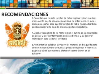 RECOMENDACIONES
         3.Recordar que no solo turistas de habla inglesa visitan nuestros
         sitios, por lo que la información deberá de estar tanto en inglés
         como en español para que los turistas de habla hispana también
         puedan recibir este tipo de información tan importante.

         4.Diseñar las pagina de tal manera que el turista se sienta atraído
         de entrar y leer la información que este brinda, y así generar
         motivación para visitar el territorio

         5.Aumentar las palabras claves en los motores de búsqueda para
         que un mayor número de turistas puedan encontrar y leer estas
         páginas y darse cuenta de la oferta en cuanto al surf en El
         Salvador
 