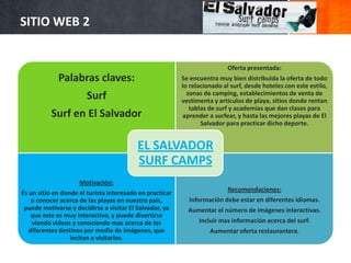 SITIO WEB 2


                                                                           Oferta presentada:
             Palabras claves:                             Se encuentra muy bien distribuida la oferta de todo
                                                          lo relacionado al surf, desde hoteles con este estilo,
                                                            zonas de camping, establecimientos de venta de
                       Surf                               vestimenta y artículos de playa, sitios donde rentan
                                                             tablas de surf y academias que dan clases para
          Surf en El Salvador                              aprender a surfear, y hasta las mejores playas de El
                                                                 Salvador para practicar dicho deporte.


                                          EL SALVADOR
                                          SURF CAMPS
                     Motivación:
                                                                           Recomendaciones:
Es un sitio en donde el turista interesado en practicar
    o conocer acerca de las playas en nuestro país,         Información debe estar en diferentes idiomas.
 puede motivarse y decidirse a visitar El Salvador, ya      Aumentar el número de imágenes interactivas.
    que este es muy interactivo, y puede divertirse
    viendo videos y conociendo mas acerca de los                Incluir mas información acerca del surf.
   diferentes destinos por medio de imágenes, que                   Aumentar oferta restaurantera.
                  incitan a visitarlos.
 