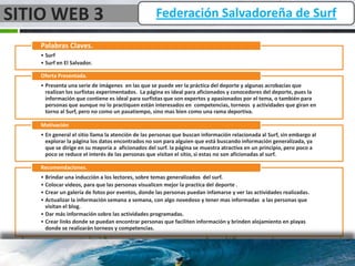 SITIO WEB 3                                        Federación Salvadoreña de Surf

    Palabras Claves.
    • Surf
    • Surf en El Salvador.

    Oferta Presentada.
    • Presenta una serie de imágenes en las que se puede ver la práctica del deporte y algunas acrobacias que
      realizan los surfistas experimentados. La página es ideal para aficionados y conocedores del deporte, pues la
      información que contiene es ideal para surfistas que son expertos y apasionados por el tema, o también para
      personas que aunque no lo practiquen están interesados en competencias, torneos y actividades que giran en
      torno al Surf, pero no como un pasatiempo, sino mas bien como una rama deportiva.

    Motivación
    • En general el sitio llama la atención de las personas que buscan información relacionada al Surf, sin embargo al
      explorar la página los datos encontrados no son para alguien que está buscando información generalizada, ya
      que se dirige en su mayoría a aficionados del surf. la página se muestra atractiva en un principio, pero poco a
      poco se reduce el interés de las personas que visitan el sitio, si estas no son aficionadas al surf.

    Recomendaciones.
    • Brindar una inducción a los lectores, sobre temas generalizados del surf.
    • Colocar videos, para que las personas visualicen mejor la practica del deporte .
    • Crear un galería de fotos por eventos, donde las personas puedan infamarse y ver las actividades realizadas.
    • Actualizar la información semana a semana, con algo novedoso y tener mas informadas a las personas que
      visitan el blog.
    • Dar más información sobre las actividades programadas.
    • Crear links donde se puedan encontrar personas que faciliten información y brinden alojamiento en playas
      donde se realizarán torneos y competencias.
 