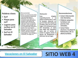 Oferta presentada                                                   Recomendaciones
Palabras claves   •Ofrece una aventura de surf de
                                                      Motivación
                   forma económica, destacando        Esta                 dirigida   • Incluir información
• Surf             como principal playa El            específicamente a la              más llamativa.
                   Palmarcito. En el lugar se
• Playas para      encuentran guías que podrán        playa El Palmarcito y solo      • Elaborar paquetes
                   ayudarle a que disfrute de         se pueden observar un
  surf             mejores olas en el momento         par de fotos del oleaje de
                                                                                        turísticos con
                   adecuado. Todos los paquetes                                         precios más
• Lugares para     incluyen: Cuarto privado, con
                                                      la playa, pero no en si del
                                                                                        cómodos.
                   aire acondicionado; televisión y   lugar, ni la infraestructura
  surfear en El    piscina. Tour a las mejores        del hospedaje, ni nada          • Incluir fotos
  Salvador         playas para surfear. Tour a San
                   Salvador, Centros comerciales,
                                                      que haga mas llamativo            alusivas a la playa El
                   centros culturales y lugares       para que el turista al            Palmarcito y de su
• Surf en El       arqueológicos. Tours ecológicos    visitar la pagina sienta el
                                                                                        oferta turística.
  Salvador         a volcanes, ríos-lagos, etc.       deseo de desplazarse y
                                                      disfrutar de ese lugar.




   Vacaciones en El Salvador                                    SITIO WEB 4
 