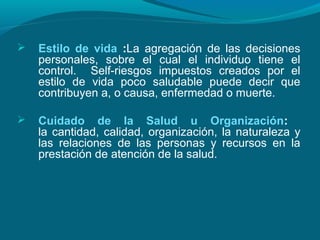  Estilo de vida :La agregación de las decisiones
personales, sobre el cual el individuo tiene el
control. Self-riesgos impuestos creados por el
estilo de vida poco saludable puede decir que
contribuyen a, o causa, enfermedad o muerte.
 Cuidado de la Salud u Organización:
la cantidad, calidad, organización, la naturaleza y
las relaciones de las personas y recursos en la
prestación de atención de la salud.
 