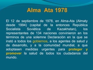 Alma Ata 1978
El 12 de septiembre de 1978, en Alma-Ata (Almaty
desde 1994) (capital de la entonces República
Socialista Soviética de Kazakhstan), los
representantes de 134 naciones convinieron en los
términos de una solemne Declaración en la que se
instó a todos los gobiernos, a los agentes de salud y
de desarrollo, y a la comunidad mundial, a que
adoptasen medidas urgentes para proteger y
promover la salud de todos los ciudadanos del
mundo.
 