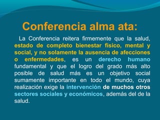 Conferencia alma ata:
La Conferencia reitera firmemente que la salud,
estado de completo bienestar físico, mental y
social, y no solamente la ausencia de afecciones
o enfermedades, es un derecho humano
fundamental y que el logro del grado más alto
posible de salud más es un objetivo social
sumamente importante en todo el mundo, cuya
realización exige la intervención de muchos otros
sectores sociales y económicos, además del de la
salud.
 