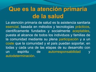Que es la atención primaria
de la salud
La atención primaria de salud es la asistencia sanitaria
esencial, basada en métodos y tecnologías prácticos,
científicamente fundados y socialmente aceptables,
puesta al alcance de todos los individuos y familias de
la comunidad mediante su plena participación y a un
coste que la comunidad y el país puedan soportar, en
todas y cada una de las etapas de su desarrollo con
un espíritu de autorresponsabilidad y
autodeterminación.
 