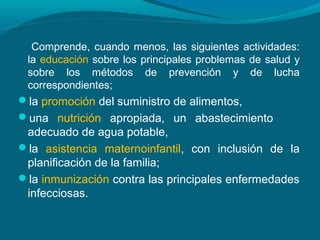 Comprende, cuando menos, las siguientes actividades:
la educación sobre los principales problemas de salud y
sobre los métodos de prevención y de lucha
correspondientes;
la promoción del suministro de alimentos,
una nutrición apropiada, un abastecimiento
adecuado de agua potable,
la asistencia maternoinfantil, con inclusión de la
planificación de la familia;
la inmunización contra las principales enfermedades
infecciosas.
 