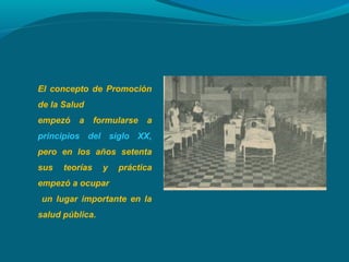El concepto de Promoción
de la Salud
empezó a formularse a
principios del siglo XX,
pero en los años setenta
sus teorías y práctica
empezó a ocupar
un lugar importante en la
salud pública.
 