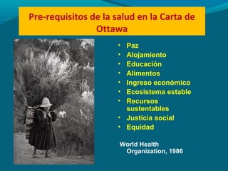 Pre-requisitos de la salud en la Carta de
Ottawa
• Paz
• Alojamiento
• Educación
• Alimentos
• Ingreso económico
• Ecosistema estable
• Recursos
sustentables
• Justicia social
• Equidad
World Health
Organization, 1986
 