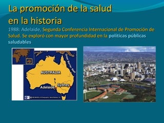 La promoción de la saludLa promoción de la salud
en la historiaen la historia
1988: Adelaide,1988: Adelaide, Segunda Conferencia Internacional de Promoción deSegunda Conferencia Internacional de Promoción de
Salud. Se exploró con mayor profundidad en laSalud. Se exploró con mayor profundidad en la políticas públicaspolíticas públicas
saludablessaludables
 