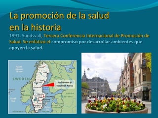 La promoción de la saludLa promoción de la salud
en la historiaen la historia
1991: Sundsvall1991: Sundsvall, Tercera Conferencia Internacional de Promoción de, Tercera Conferencia Internacional de Promoción de
Salud. Se enfatizó elSalud. Se enfatizó el compromiso por desarrollar ambientes quecompromiso por desarrollar ambientes que
apoyen la salud.apoyen la salud.
 