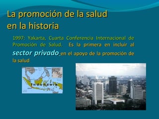 La promoción de la saludLa promoción de la salud
en la historiaen la historia
1997: Yakarta, Cuarta Conferencia Internacional de1997: Yakarta, Cuarta Conferencia Internacional de
Promoción de Salud.Promoción de Salud. Es la primera en incluir alEs la primera en incluir al
sector privadosector privado en el apoyo de la promoción deen el apoyo de la promoción de
la saludla salud
 