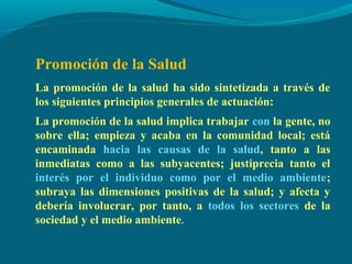 Promoción de la Salud
La promoción de la salud ha sido sintetizada a través de
los siguientes principios generales de actuación:
La promoción de la salud implica trabajar con la gente, no
sobre ella; empieza y acaba en la comunidad local; está
encaminada hacia las causas de la salud, tanto a las
inmediatas como a las subyacentes; justiprecia tanto el
interés por el individuo como por el medio ambiente;
subraya las dimensiones positivas de la salud; y afecta y
debería involucrar, por tanto, a todos los sectores de la
sociedad y el medio ambiente.
 