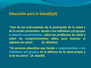 Educación para la Salud(EpS)
"Uno de los instrumentos de la promoción de la salud y
de la acción preventiva. Ayuda a los individuos y/o grupos
a adquirir conocimientos, sobre los problemas de salud y
sobre los comportamientos útiles, para alcanzar el
objetivo de salud". (A. Modolo)
"Un proceso educativo que tiende a responsabilizar a los
individuos y/o grupos, en la defensa de la salud propia y
la de los otros”. (A. Sepelli)
 