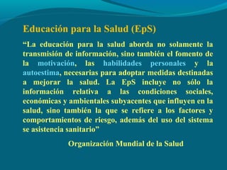 Educación para la Salud (EpS)
“La educación para la salud aborda no solamente la
transmisión de información, sino también el fomento de
la motivación, las habilidades personales y la
autoestima, necesarias para adoptar medidas destinadas
a mejorar la salud. La EpS incluye no sólo la
información relativa a las condiciones sociales,
económicas y ambientales subyacentes que influyen en la
salud, sino también la que se refiere a los factores y
comportamientos de riesgo, además del uso del sistema
se asistencia sanitario”
Organización Mundial de la Salud
 