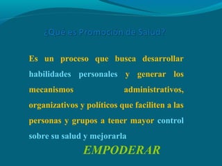 Es un proceso que busca desarrollar
habilidades personales y generar los
mecanismos administrativos,
organizativos y políticos que faciliten a las
personas y grupos a tener mayor control
sobre su salud y mejorarla
EMPODERAR
 