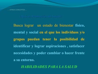 Busca lograr un estado de bienestar físico,
mental y social en el que los individuos y/o
grupos puedan tener la posibilidad de
identificar y lograr aspiraciones , satisfacer
necesidades y poder cambiar o hacer frente
a su entorno.
HABILIDADES PARA LA SALUD
 
