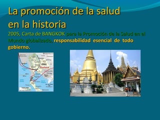 La promoción de la saludLa promoción de la salud
en la historiaen la historia
2005, Carta de BANGKOK2005, Carta de BANGKOK para la Promoción de la Salud en elpara la Promoción de la Salud en el
Mundo globalizado,Mundo globalizado, responsabilidad esencial de todoresponsabilidad esencial de todo
gobierno.gobierno.
 