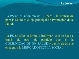 Reflexión
La PS no es sinónimo de ES pero... la Educación
para la Salud es el eje principal de Promoción de la
Salud.
La ES no sólo se limita a informar, esto se hace a
través de otro eje paralelo que es la
COMUNICACIÓN EN SALUD y dentro de éste se
encuentra la MERCADOTECNIA SOCIAL.
 